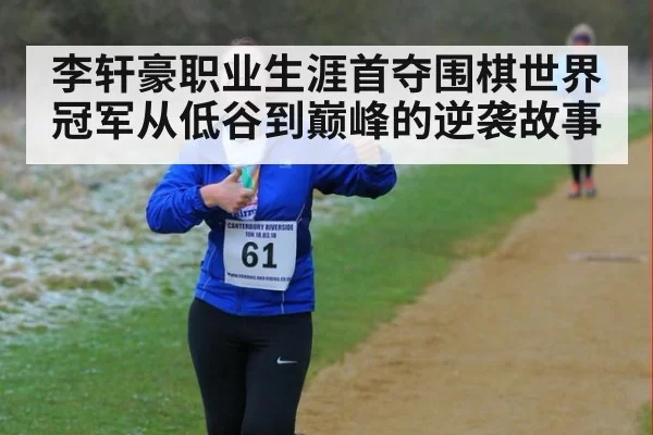 李轩豪职业生涯首夺围棋世界冠军从低谷到巅峰的逆袭故事