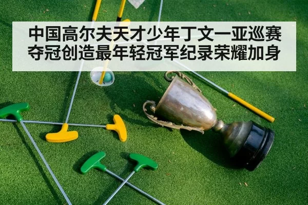 中国高尔夫天才少年丁文一亚巡赛夺冠创造最年轻冠军纪录荣耀加身