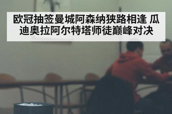 欧冠抽签曼城阿森纳狭路相逢 瓜迪奥拉阿尔特塔师徒巅峰对决